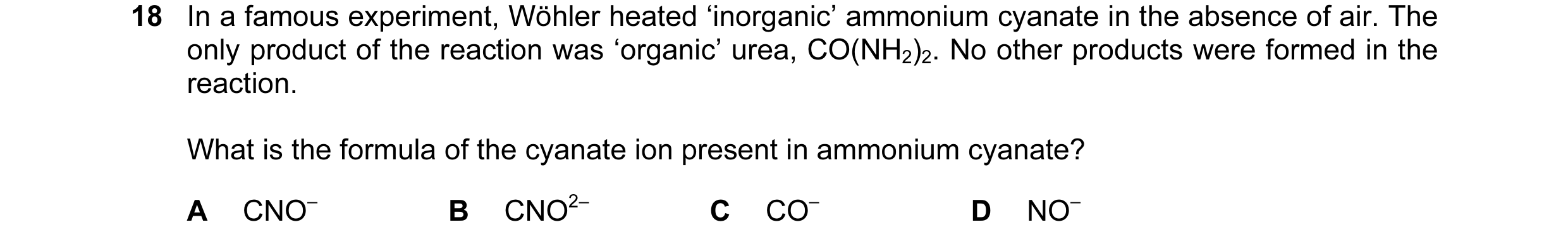 Question 18: In a famous experiment, Wöhler heated ‘inorganic’ ammonium cyanate in the absence of air. The only product of the reaction was ‘organic’ ur…