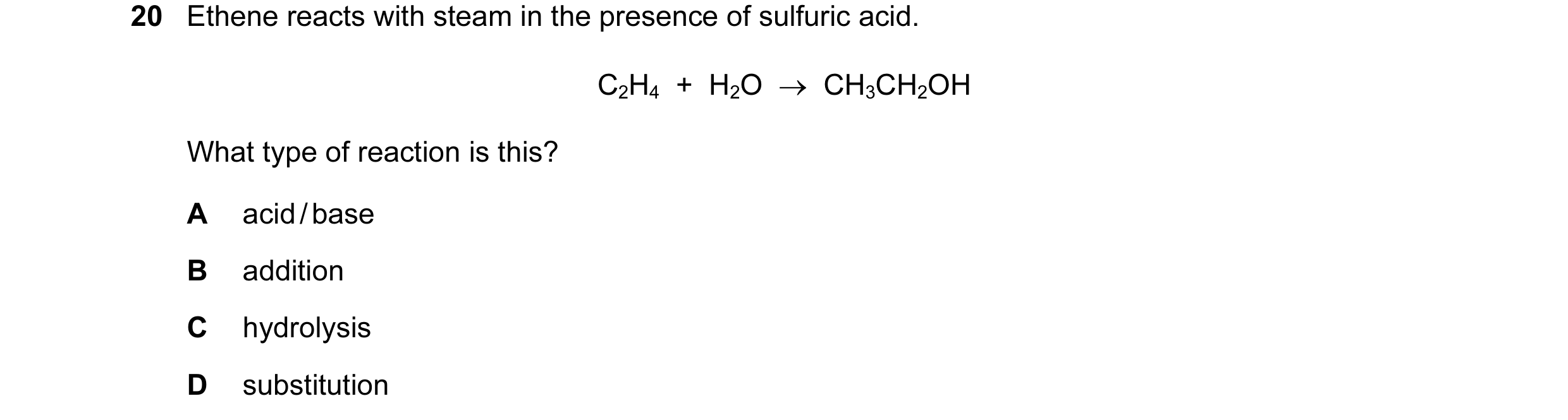Question 73: Ethene reacts with steam in the presence of sulfuric acid. C2H4 + H2O → CH3CH2OH What type of reaction is this? A acid / base B additio…