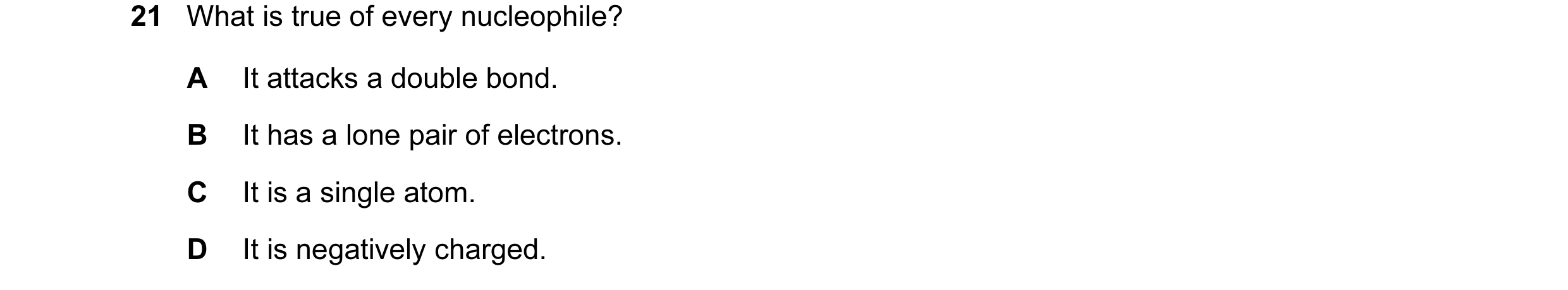 Question 16: What is true of every nucleophile? A It attacks a double bond. B It has a lone pair of electrons. C It is a single atom. D It is negatively…
