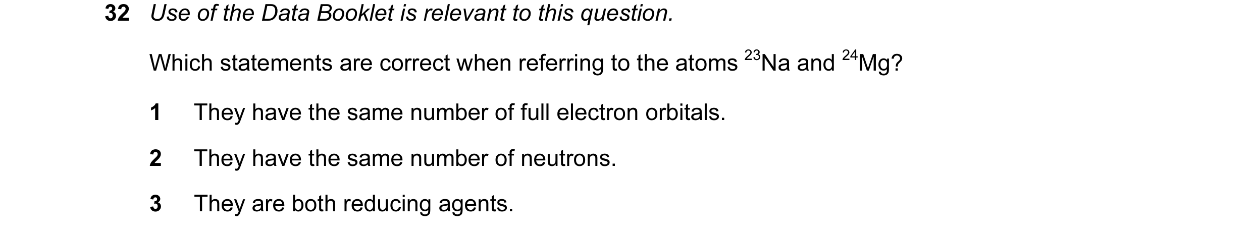 Question 39: Use of the Data Booklet is relevant to this question. Which statements are correct when referring to the atoms 23Na and 24Mg? 1 They have t…