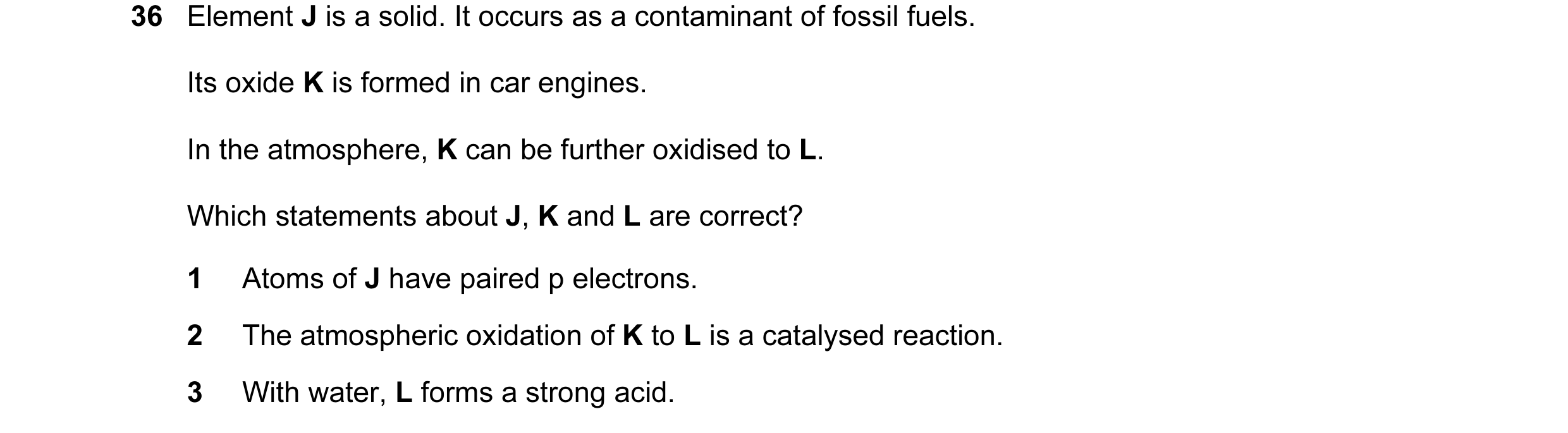 Question 51: Element J is a solid. It occurs as a contaminant of fossil fuels. Its oxide K is formed in car engines. In the atmosphere, K can be further…