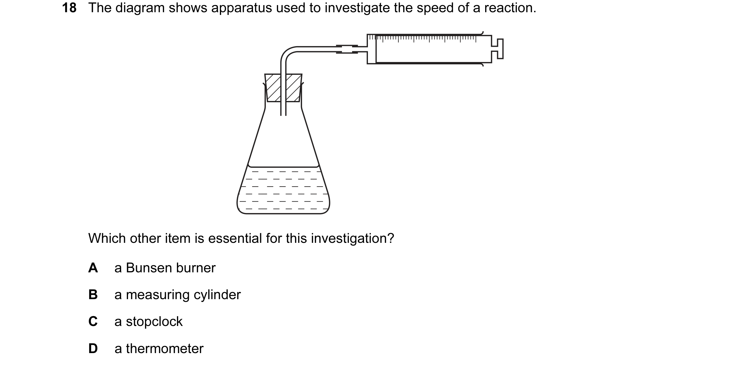 Question 17: The diagram shows apparatus used to investigate the speed of a reaction. Which other item is essential for this investigation? A a Bunsen b…