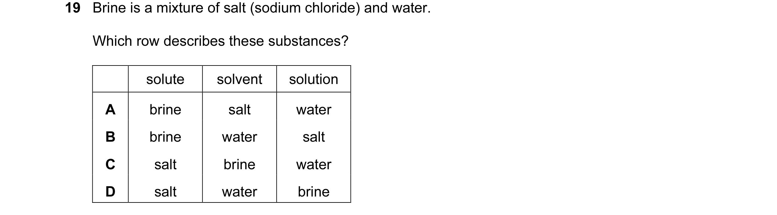 Question 19: Brine is a mixture of salt (sodium chloride) and water. Which row describes these substances? solute solvent solution A brine salt water B …