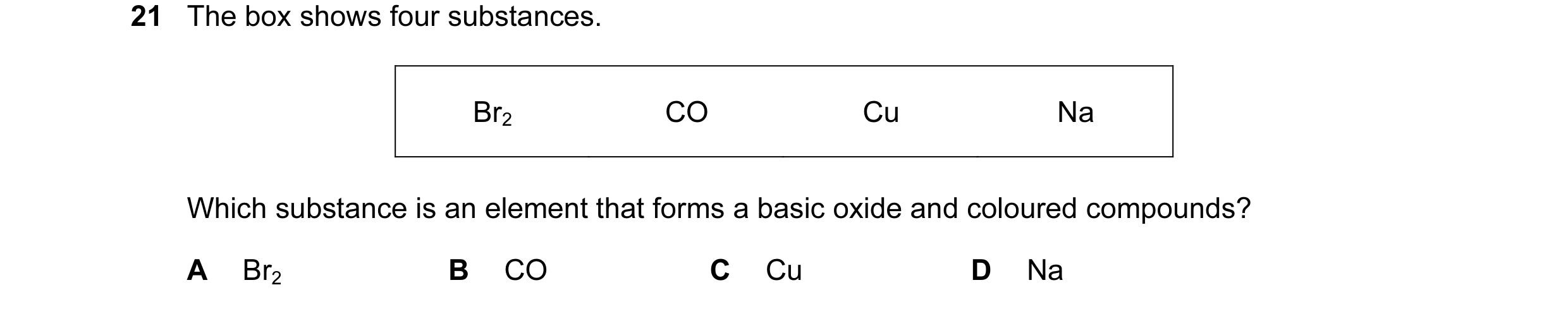 Question 5: The box shows four substances. Br2 CO Cu Na Which substance is an element that forms a basic oxide and coloured compounds? A Br2 B CO C Cu …
