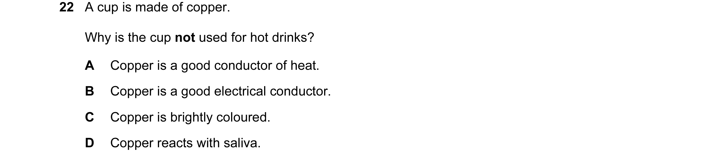 Question 19: A cup is made of copper. Why is the cup not used for hot drinks? A Copper is a good conductor of heat. B Copper is a good electrical conduc…