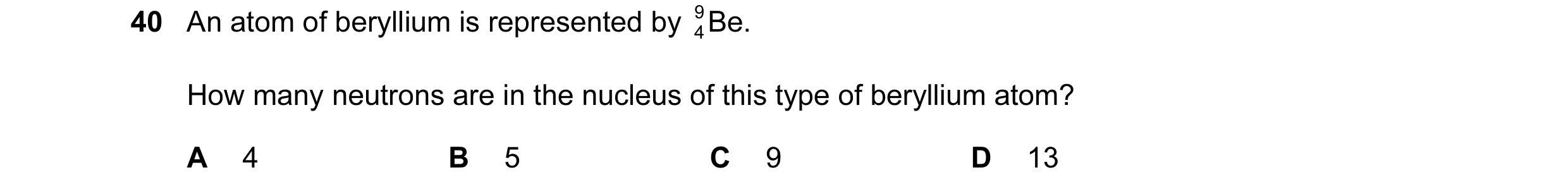 Question 7: An atom of beryllium is represented by Be. 9 4 How many neutrons are in the nucleus of this type of beryllium atom? A 4 B 5 C 9 D 13