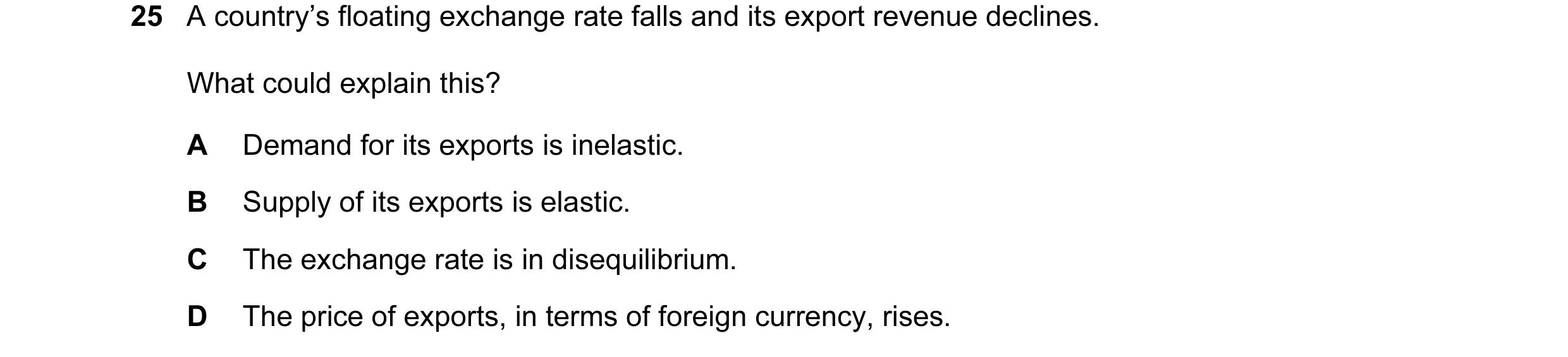 Question 58: A country’s floating exchange rate falls and its export revenue declines. What could explain this? A Demand for its exports is inelastic. B…