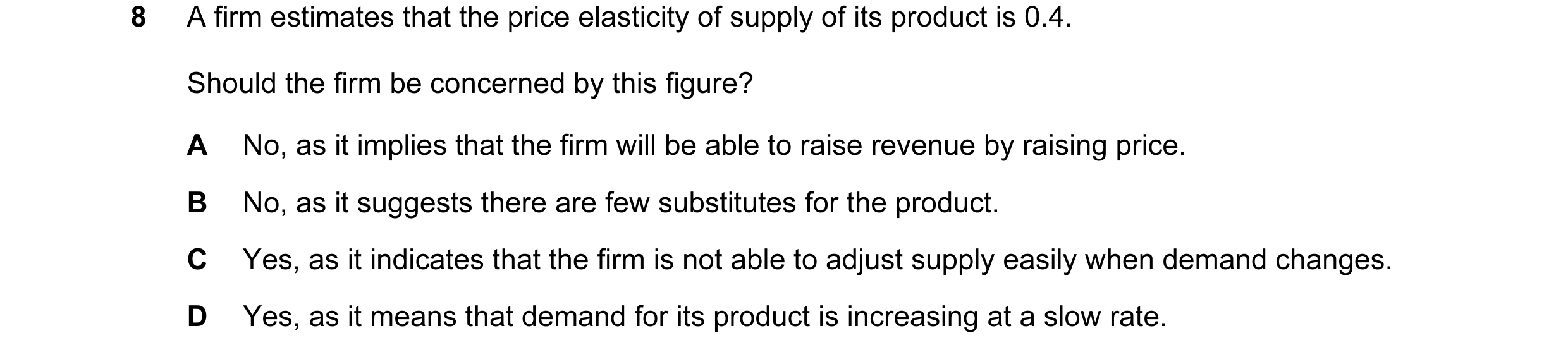 Question 17: A firm estimates that the price elasticity of supply of its product is 0.4. Should the firm be concerned by this figure? A No, as it implie…