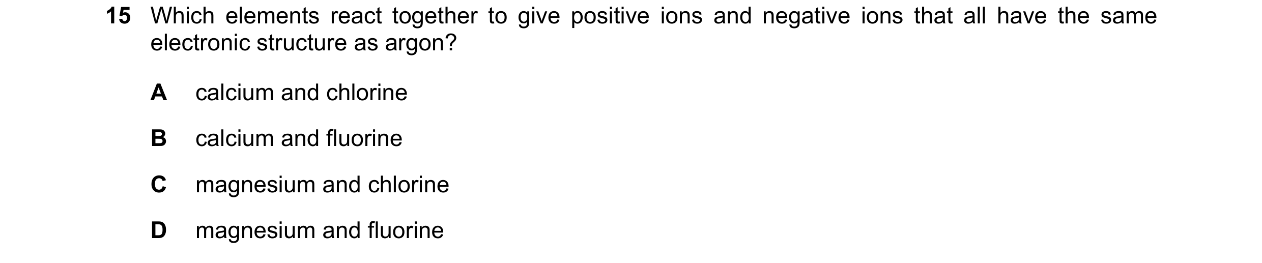 Question 16: Which elements react together to give positive ions and negative ions that all have the same electronic structure as argon? A calcium and c…
