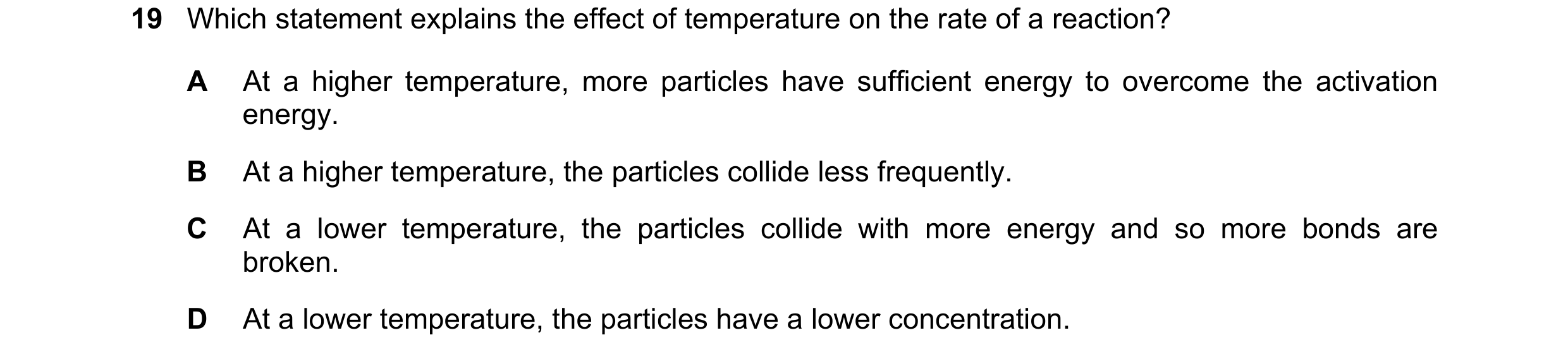 Question 38: Which statement explains the effect of temperature on the rate of a reaction? A At a higher temperature, more particles have sufficient ene…