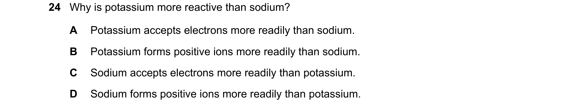 Question 13: Why is potassium more reactive than sodium? A Potassium accepts electrons more readily than sodium. B Potassium forms positive ions more re…