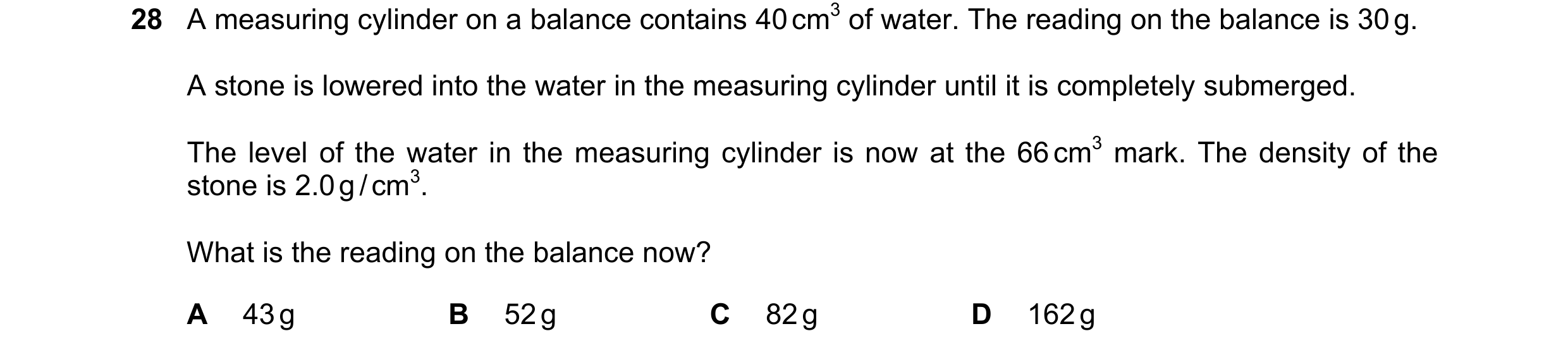 Question 19: A measuring cylinder on a balance contains 40 cm3 of water. The reading on the balance is 30 g. A stone is lowered into the water in the me…