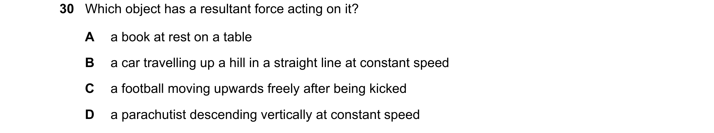 Question 38: Which object has a resultant force acting on it? A a book at rest on a table B a car travelling up a hill in a straight line at constant sp…