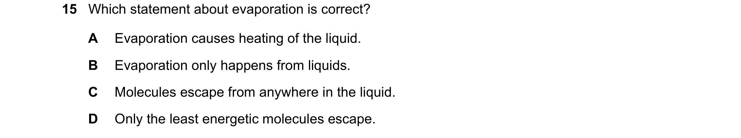 Question 123: Which statement about evaporation is correct? A Evaporation causes heating of the liquid. B Evaporation only happens from liquids. C Molecu…