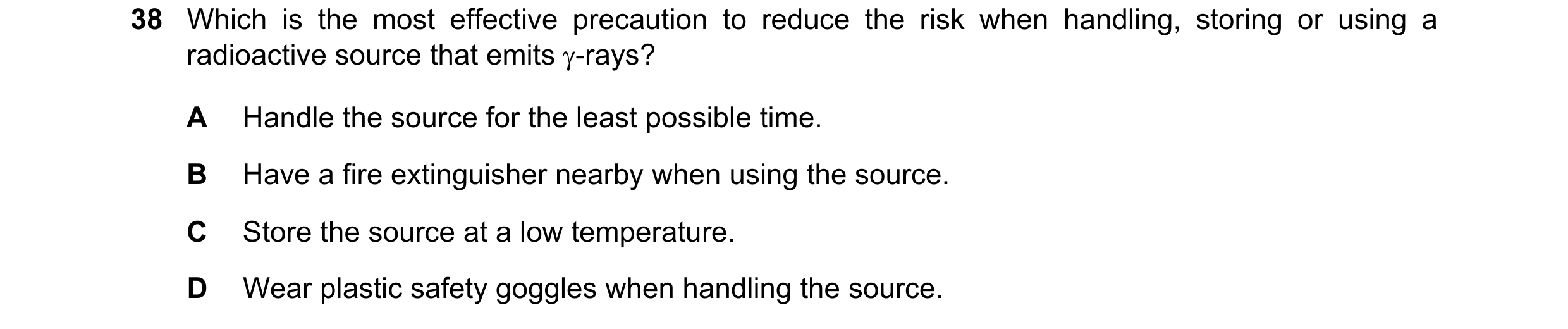 Question 100: Which is the most effective precaution to reduce the risk when handling, storing or using a radioactive source that emits γ-rays? A Handle …