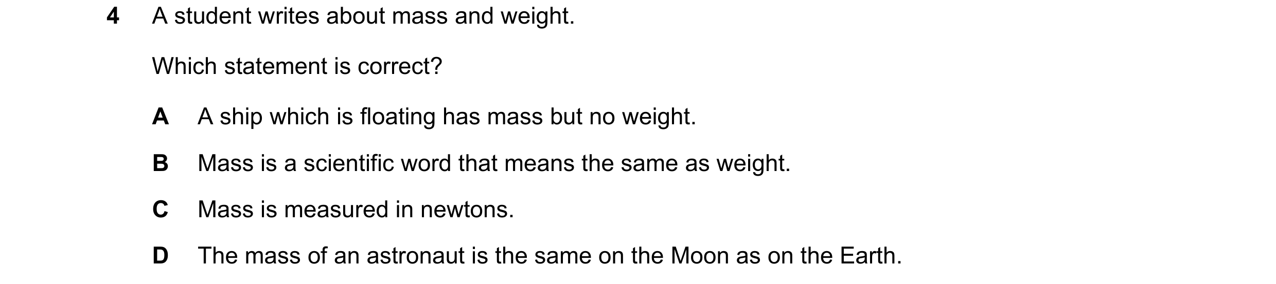 Question 80: A student writes about mass and weight. Which statement is correct? A A ship which is floating has mass but no weight. B Mass is a scientif…