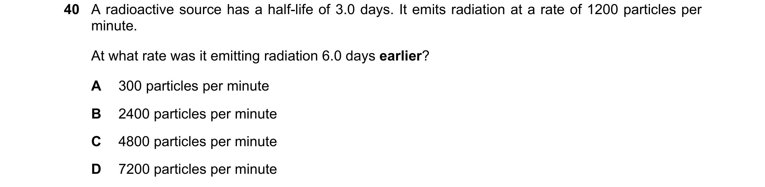 Question 102: A radioactive source has a half-life of 3.0 days. It emits radiation at a rate of 1200 particles per minute. At what rate was it emitting r…