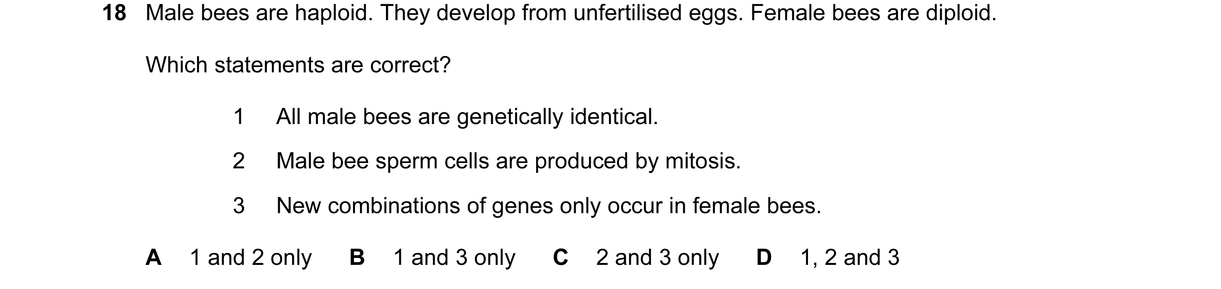 Question 15: Male bees are haploid. They develop from unfertilised eggs. Female bees are diploid. Which statements are correct? 1 All male bees are gene…