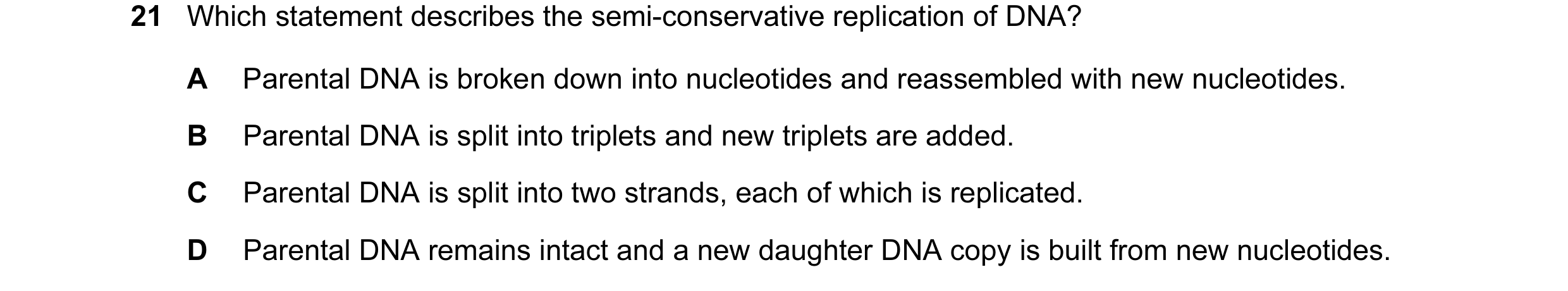 Question 29: Which statement describes the semi-conservative replication of DNA? A Parental DNA is broken down into nucleotides and reassembled with new…