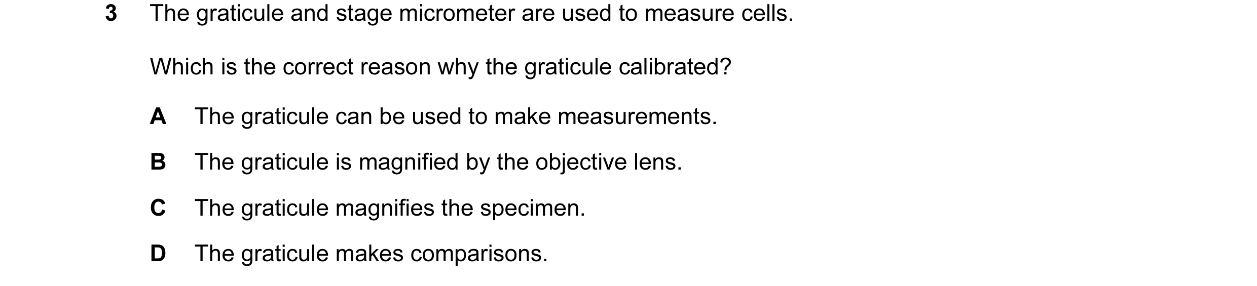 Question 30: The graticule and stage micrometer are used to measure cells. Which is the correct reason why the graticule calibrated? A The graticule can…