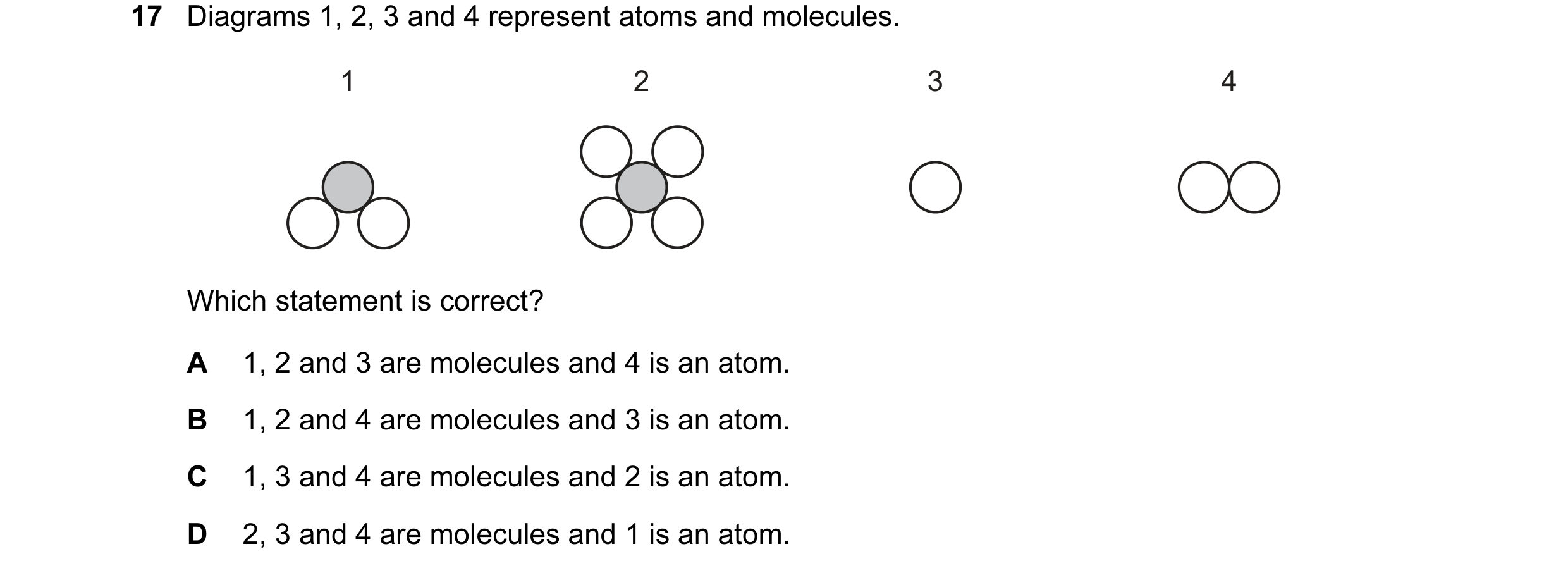 Question 20: Diagrams 1, 2, 3 and 4 represent atoms and molecules. 1 2 3 4 Which statement is correct? A 1, 2 and 3 are molecules and 4 is an atom. B 1,…