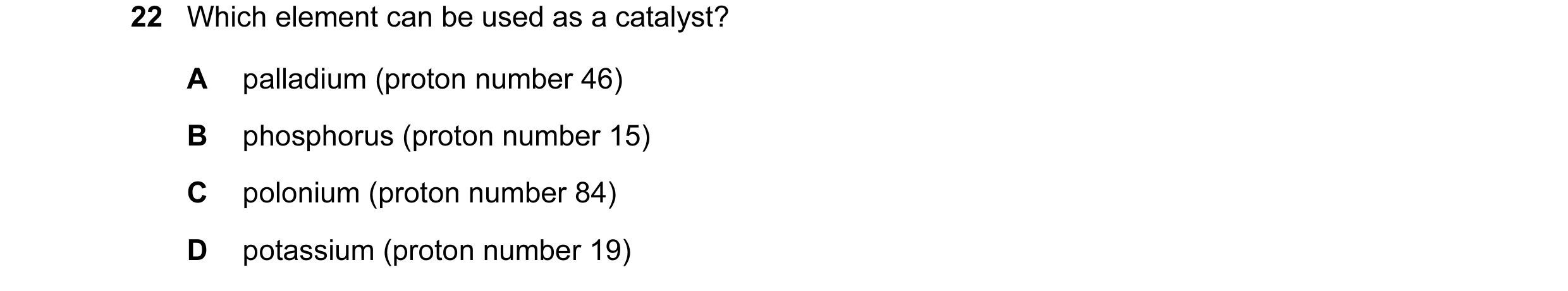 Question 8: Which element can be used as a catalyst? A palladium (proton number 46) B phosphorus (proton number 15) C polonium (proton number 84) D pot…