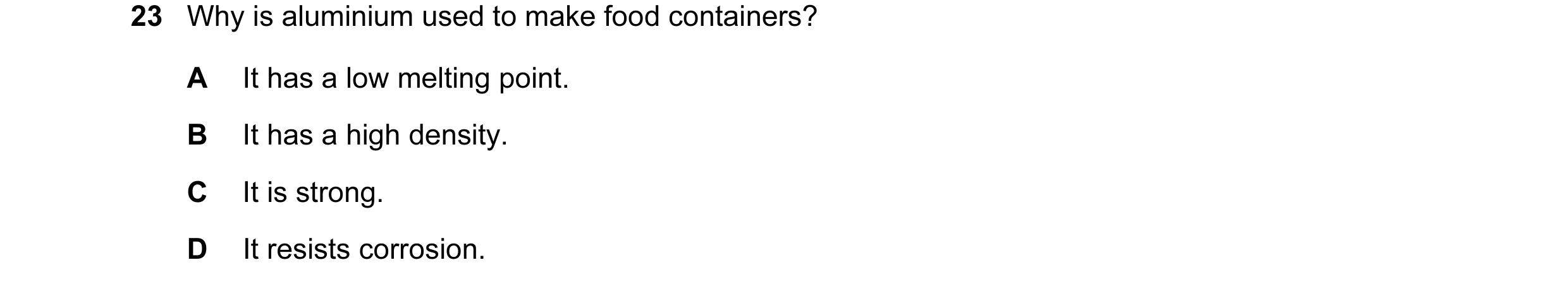 Question 8: Why is aluminium used to make food containers? A It has a low melting point. B It has a high density. C It is strong. D It resists corrosio…