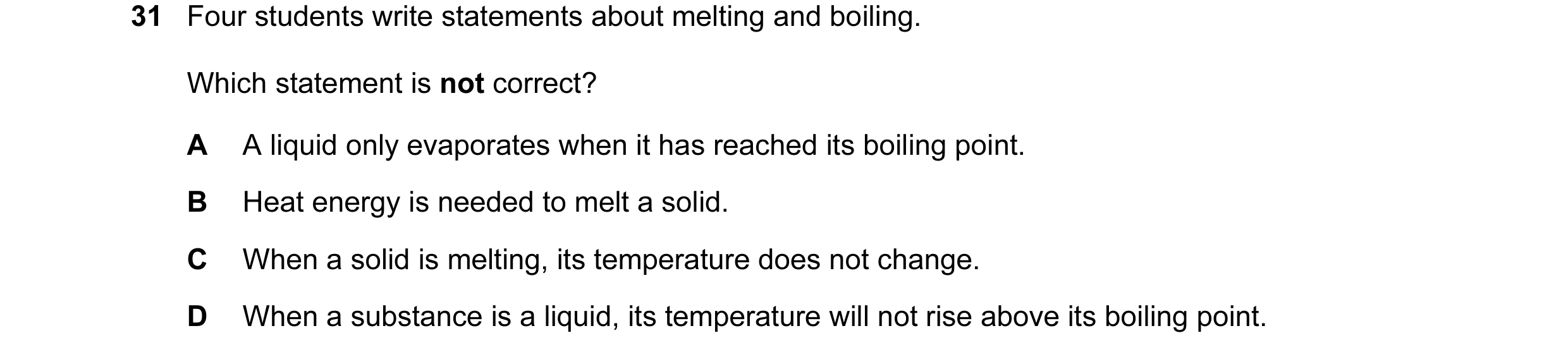 Question 16: Four students write statements about melting and boiling. Which statement is not correct? A A liquid only evaporates when it has reached it…
