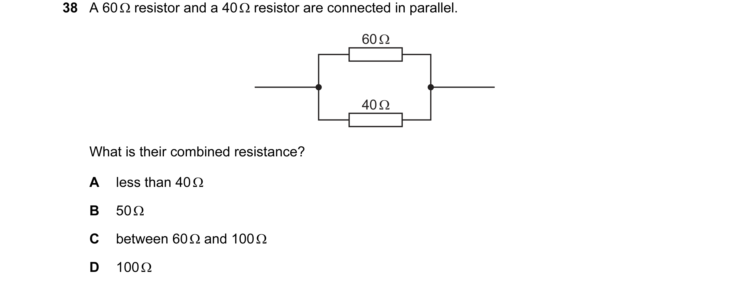 Question 43: A 60 Ω resistor and a 40 Ω resistor are connected in parallel. 60 Ω 40 Ω What is their combined resistance? A less than 40 Ω B 50 Ω C betwe…