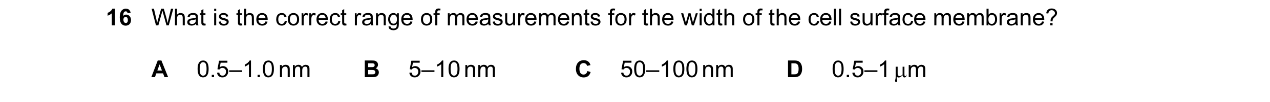 Question 65: What is the correct range of measurements for the width of the cell surface membrane? A 0.5–1.0 nm B 5–10 nm C 50–100 nm D 0.5–1 µm