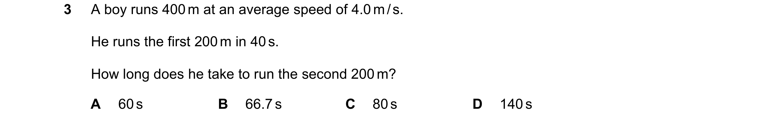 Question 156: A boy runs 400 m at an average speed of 4.0 m / s. He runs the first 200 m in 40 s. How long does he take to run the second 200 m? A 60 s B…