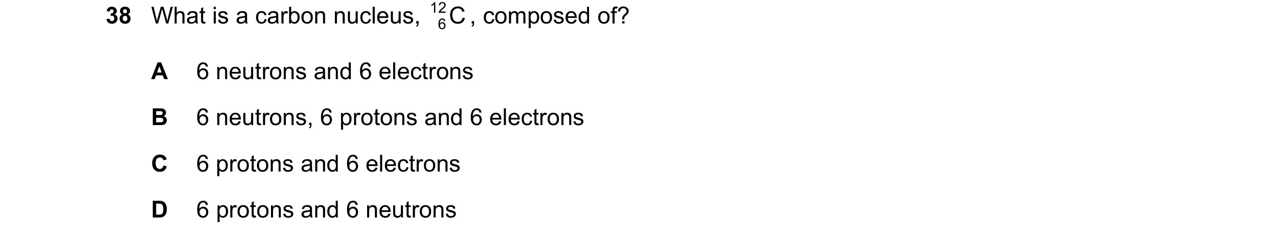 Question 122: What is a carbon nucleus, 12 C , composed of? 6 A 6 neutrons and 6 electrons B 6 neutrons, 6 protons and 6 electrons C 6 protons and 6 elec…