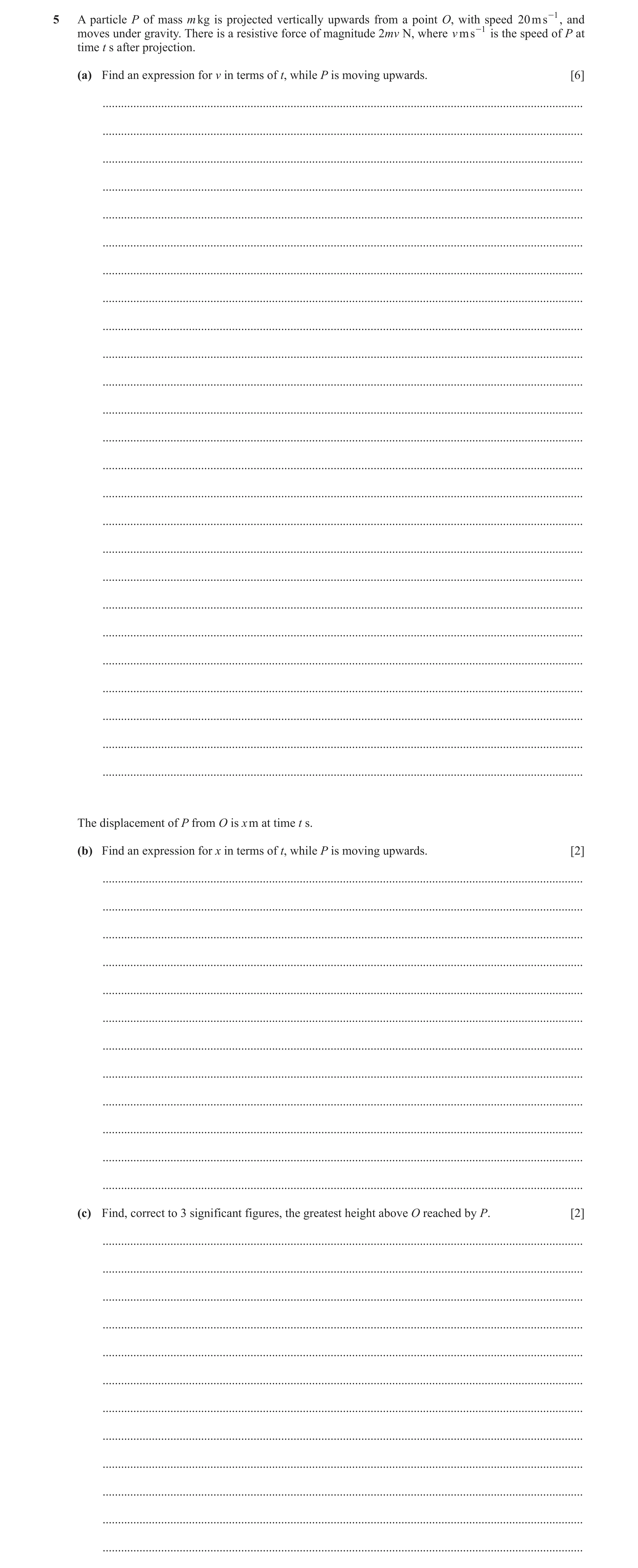 Question 7: A particle P of mass m kg is projected vertically upwards from a point O, with speed 20ms -1 , and moves under gravity. There is a resistiv…
