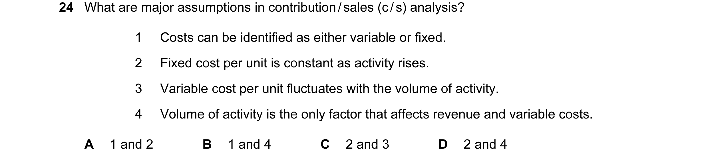 Question 67: What are major assumptions in contribution / sales (c / s) analysis? 1 Costs can be identified as either variable or fixed. 2 Fixed cost pe…