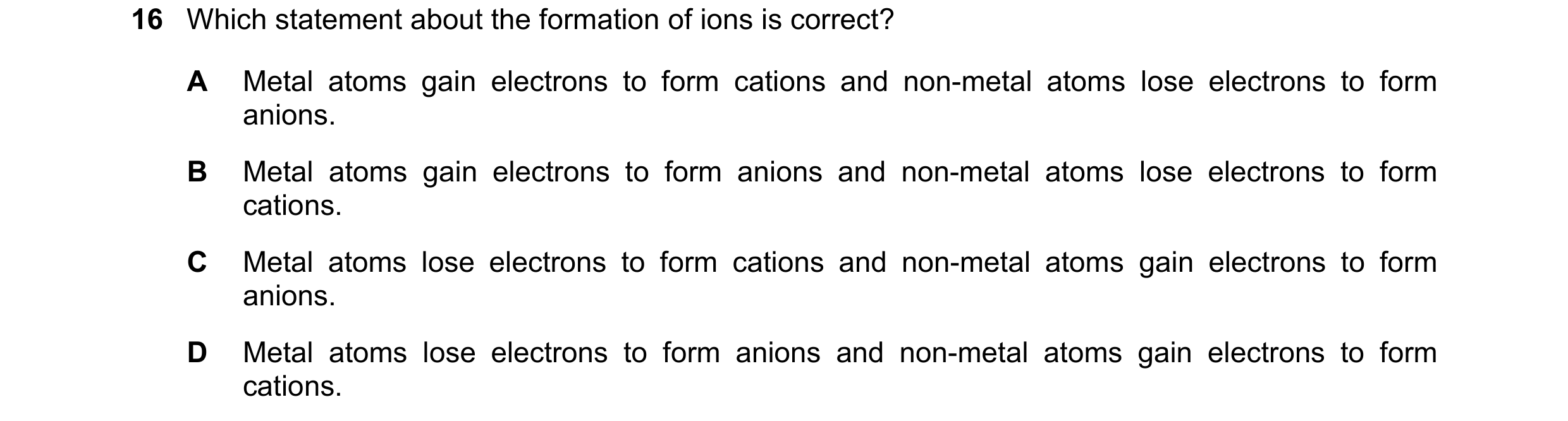 Question 27: Which statement about the formation of ions is correct? A Metal atoms gain electrons to form cations and non-metal atoms lose electrons to …