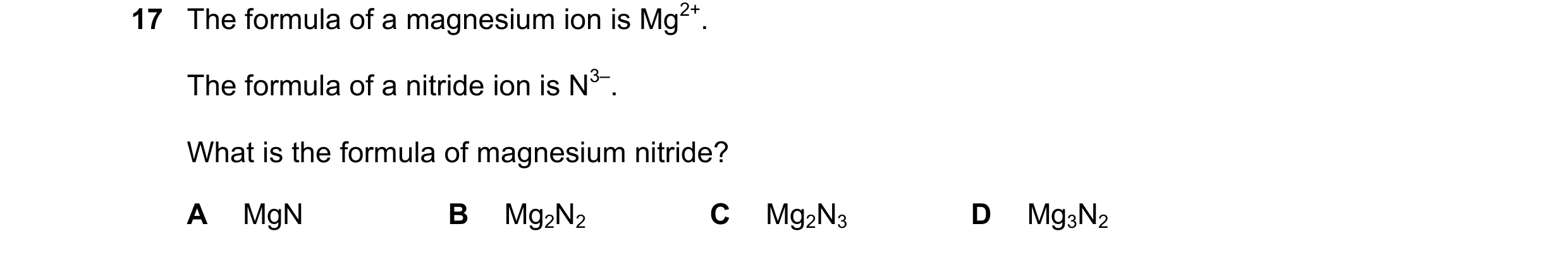 Question 18: The formula of a magnesium ion is Mg2+. The formula of a nitride ion is N3–. What is the formula of magnesium nitride? A MgN B Mg2N2 C Mg2N…