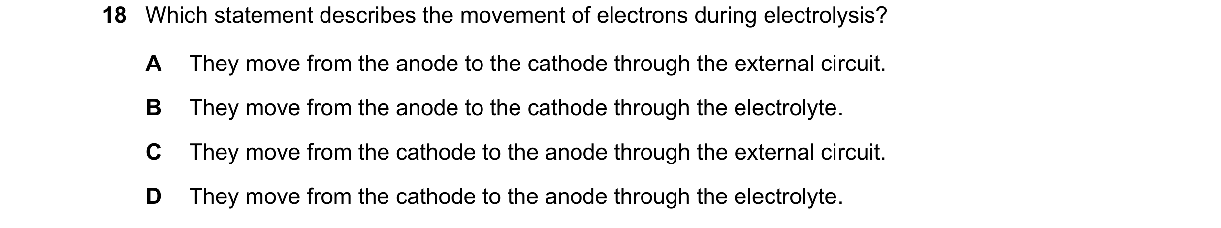 Question 26: Which statement describes the movement of electrons during electrolysis? A They move from the anode to the cathode through the external cir…