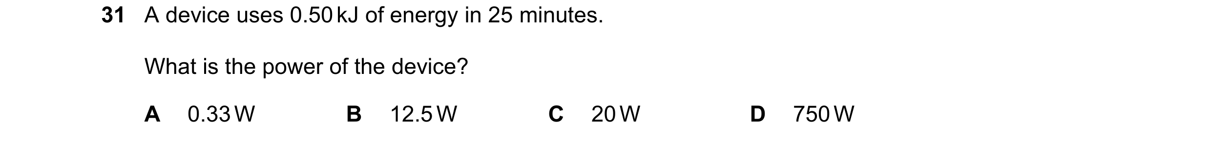 Question 41: A device uses 0.50 kJ of energy in 25 minutes. What is the power of the device? A 0.33 W B 12.5 W C 20 W D 750 W