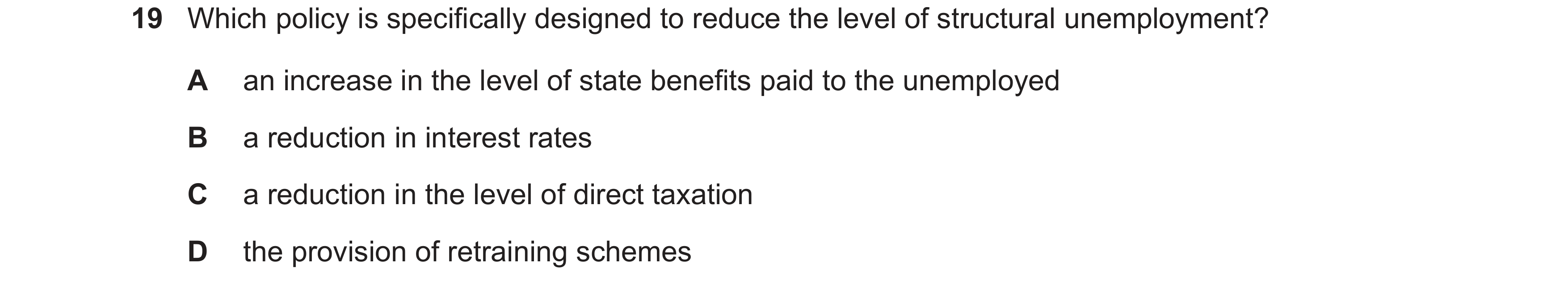 Question 28: Which policy is specifically designed to reduce the level of structural unemployment? A an increase in the level of state benefits paid to …