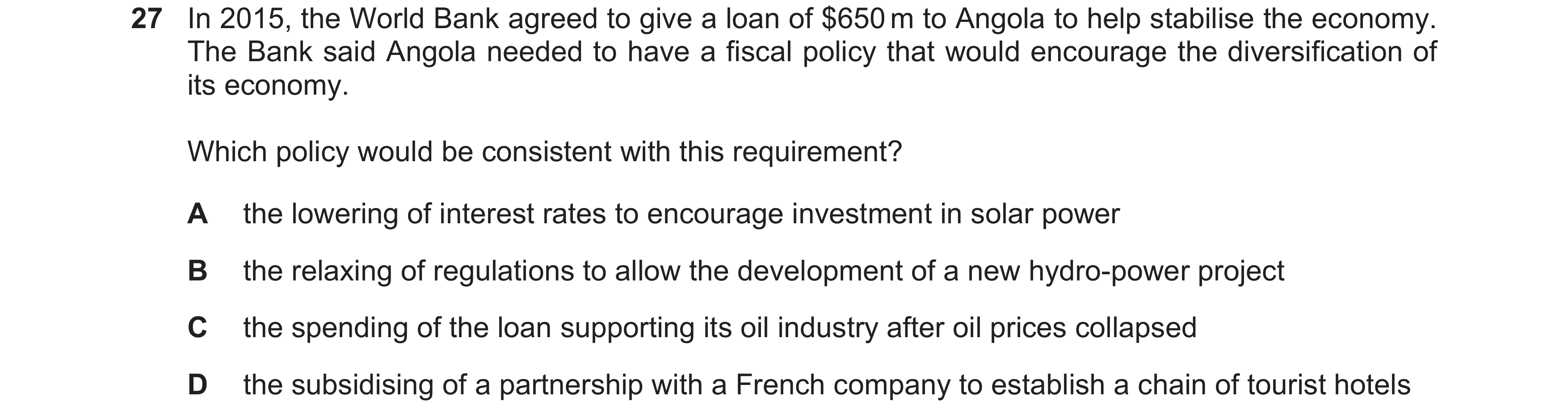 Question 41: In 2015, the World Bank agreed to give a loan of $650 m to Angola to help stabilise the economy. The Bank said Angola needed to have a fisc…