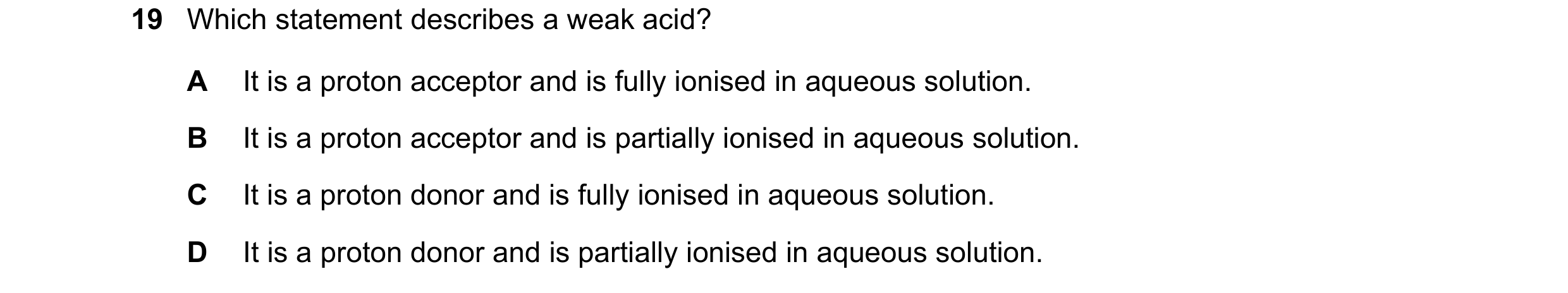 Question 12: Which statement describes a weak acid? A It is a proton acceptor and is fully ionised in aqueous solution. B It is a proton acceptor and is…