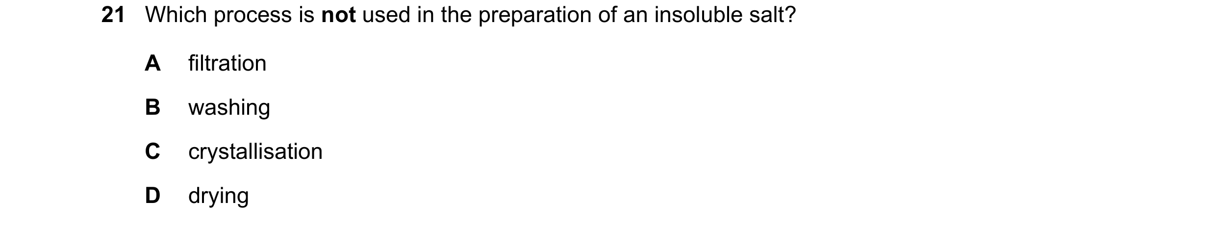 Question 10: Which process is not used in the preparation of an insoluble salt? A filtration B washing C crystallisation D drying