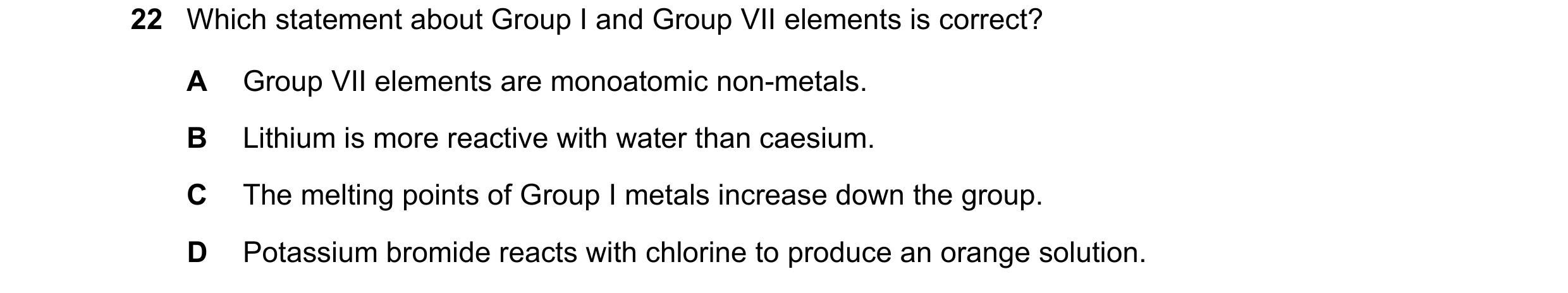 Question 7: Which statement about Group I and Group VII elements is correct? A Group VII elements are monoatomic non-metals. B Lithium is more reactive…