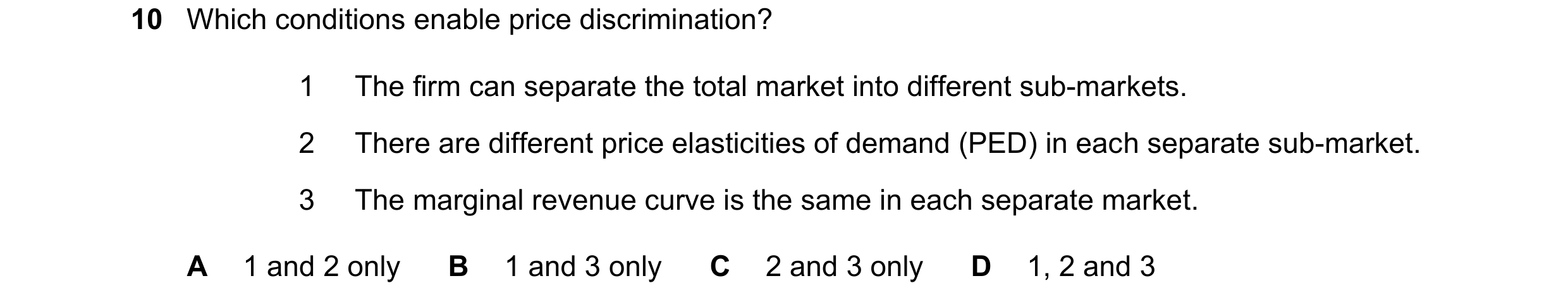 Question 190: Which conditions enable price discrimination? 1 The firm can separate the total market into different sub-markets. 2 There are different pr…