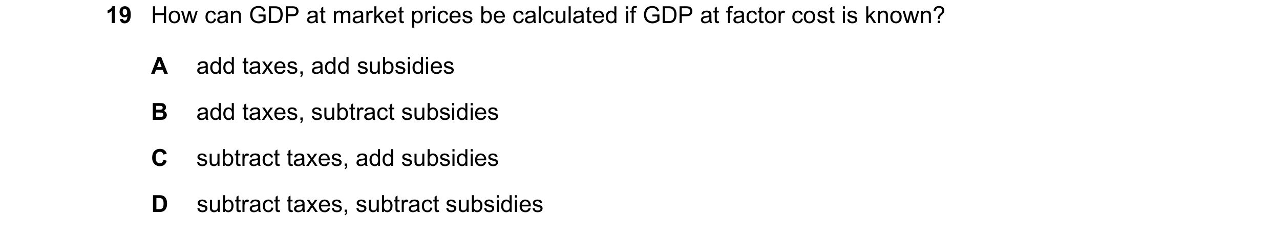 Question 58: How can GDP at market prices be calculated if GDP at factor cost is known? A add taxes, add subsidies B add taxes, subtract subsidies C sub…