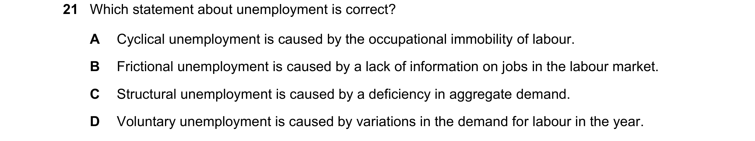Question 33: Which statement about unemployment is correct? A Cyclical unemployment is caused by the occupational immobility of labour. B Frictional une…