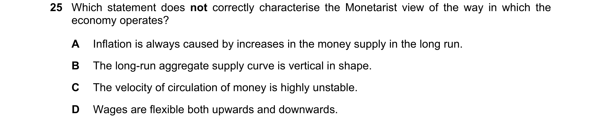 Question 34: Which statement does not correctly characterise the Monetarist view of the way in which the economy operates? A Inflation is always caused …