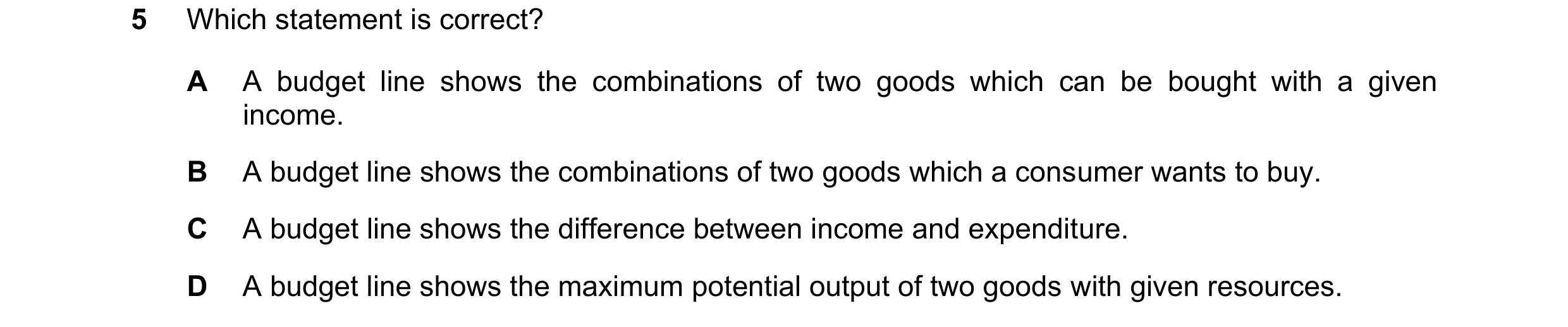 Question 57: Which statement is correct? A A budget line shows the combinations of two goods which can be bought with a given income. B A budget line sh…