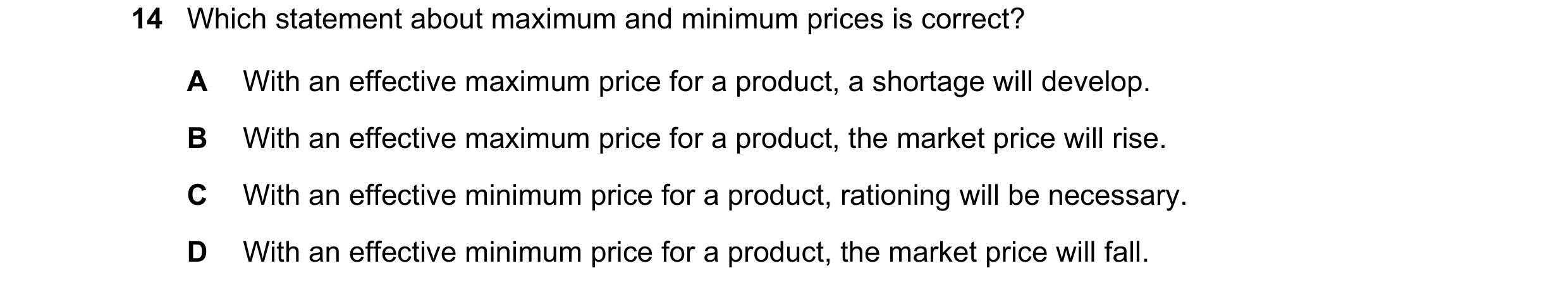 Question 199: Which statement about maximum and minimum prices is correct? A With an effective maximum price for a product, a shortage will develop. B Wi…