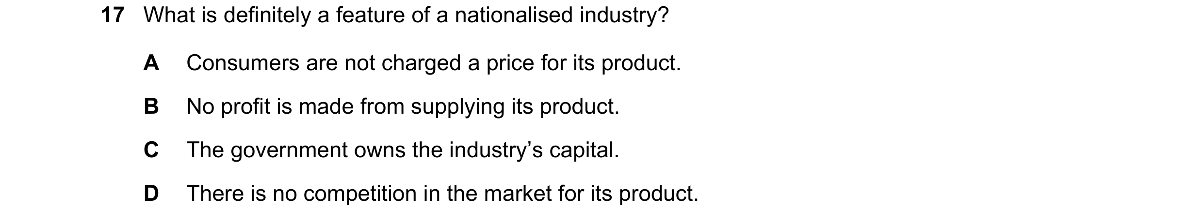 Question 69: What is definitely a feature of a nationalised industry? A Consumers are not charged a price for its product. B No profit is made from supp…